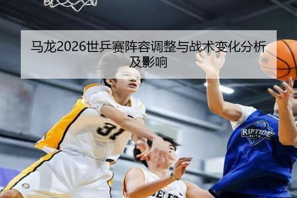 马龙2026世乒赛阵容调整与战术变化分析及影响